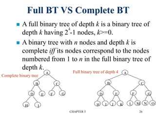CHAPTER 5 26
Full BT VS Complete BT
 A full binary tree of depth k is a binary tree of
depth k having 2 -1 nodes, k>=0.
 A binary tree with n nodes and depth k is
complete iff its nodes correspond to the nodes
numbered from 1 to n in the full binary tree of
depth k.
k
A
B C
GE
I
D
H
F
A
B C
GE
K
D
J
F
IH ONML
Full binary tree of depth 4
Complete binary tree
 