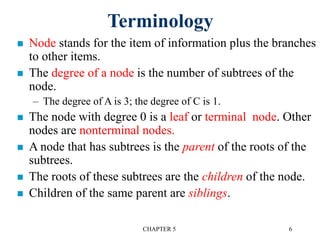 CHAPTER 5 6
Terminology
 Node stands for the item of information plus the branches
to other items.
 The degree of a node is the number of subtrees of the
node.
– The degree of A is 3; the degree of C is 1.
 The node with degree 0 is a leaf or terminal node. Other
nodes are nonterminal nodes.
 A node that has subtrees is the parent of the roots of the
subtrees.
 The roots of these subtrees are the children of the node.
 Children of the same parent are siblings.
 