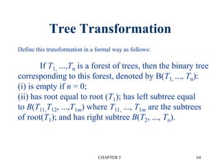Tree Transformation
CHAPTER 5 64
Define this transformation in a formal way as follows:
If T1, ...,Tn is a forest of trees, then the binary tree
corresponding to this forest, denoted by B(T1, ..., Tn):
(i) is empty if n = 0;
(ii) has root equal to root (T1); has left subtree equal
to B(T11,T12, ...,T1m) where T11, ..., T1m are the subtrees
of root(T1); and has right subtree B(T2, ..., Tn).
 