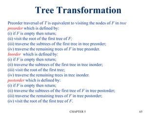 Tree Transformation
CHAPTER 5 65
Preorder traversal of T is equivalent to visiting the nodes of F in tree
preorder which is defined by:
(i) if F is empty then return;
(ii) visit the root of the first tree of F;
(iii) traverse the subtrees of the first tree in tree preorder;
(iv) traverse the remaining trees of F in tree preorder.
Inorder which is defined by:
(i) if F is empty then return;
(ii) traverse the subtrees of the first tree in tree inorder;
(iii) visit the root of the first tree;
(iv) traverse the remaining trees in tree inorder.
postorder which is defined by:
(i) if F is empty then return;
(ii) traverse the subtrees of the first tree of F in tree postorder;
(iii) traverse the remaining trees of F in tree postorder;
(iv) visit the root of the first tree of F.
 