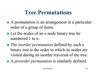 Tree Permutations
 A permutation is an arrangement in a particular
order of a group of items.
 Let the nodes of an n node binary tree be
numbered 1 to n.
 The inorder permutation defined by such a
binary tree is the order in which its nodes are
visited during an inorder traversal of the tree.
 A preorder permutation is similarly defined.
CHAPTER 5 69
 