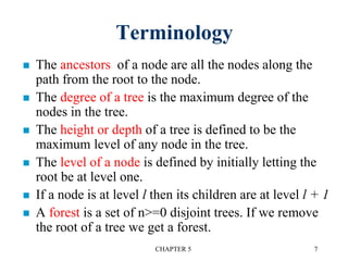 Terminology
 The ancestors of a node are all the nodes along the
path from the root to the node.
 The degree of a tree is the maximum degree of the
nodes in the tree.
 The height or depth of a tree is defined to be the
maximum level of any node in the tree.
 The level of a node is defined by initially letting the
root be at level one.
 If a node is at level l then its children are at level l + 1
 A forest is a set of n>=0 disjoint trees. If we remove
the root of a tree we get a forest.
CHAPTER 5 7
 