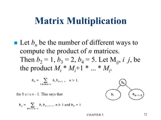 Matrix Multiplication
 Let bn be the number of different ways to
compute the product of n matrices.
Then b2 = 1, b3 = 2, b4 = 5. Let Mij, i j, be
the product Mi * Mi+1 * ... * Mj.
CHAPTER 5 72
 