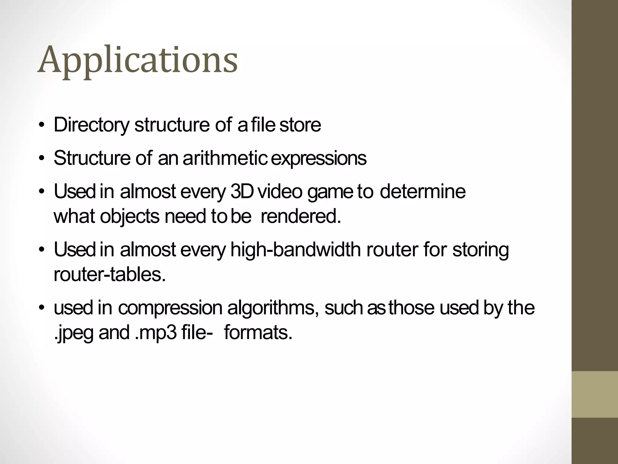 Applications
• Directory structure of afilestore
• Structure of an arithmeticexpressions
• Usedin almost every 3Dvideo gameto determine
what objects need tobe rendered.
• Usedin almost every high-bandwidth router for storing
router-tables.
• used in compression algorithms, suchasthose used by the
.jpeg and .mp3 file- formats.
 