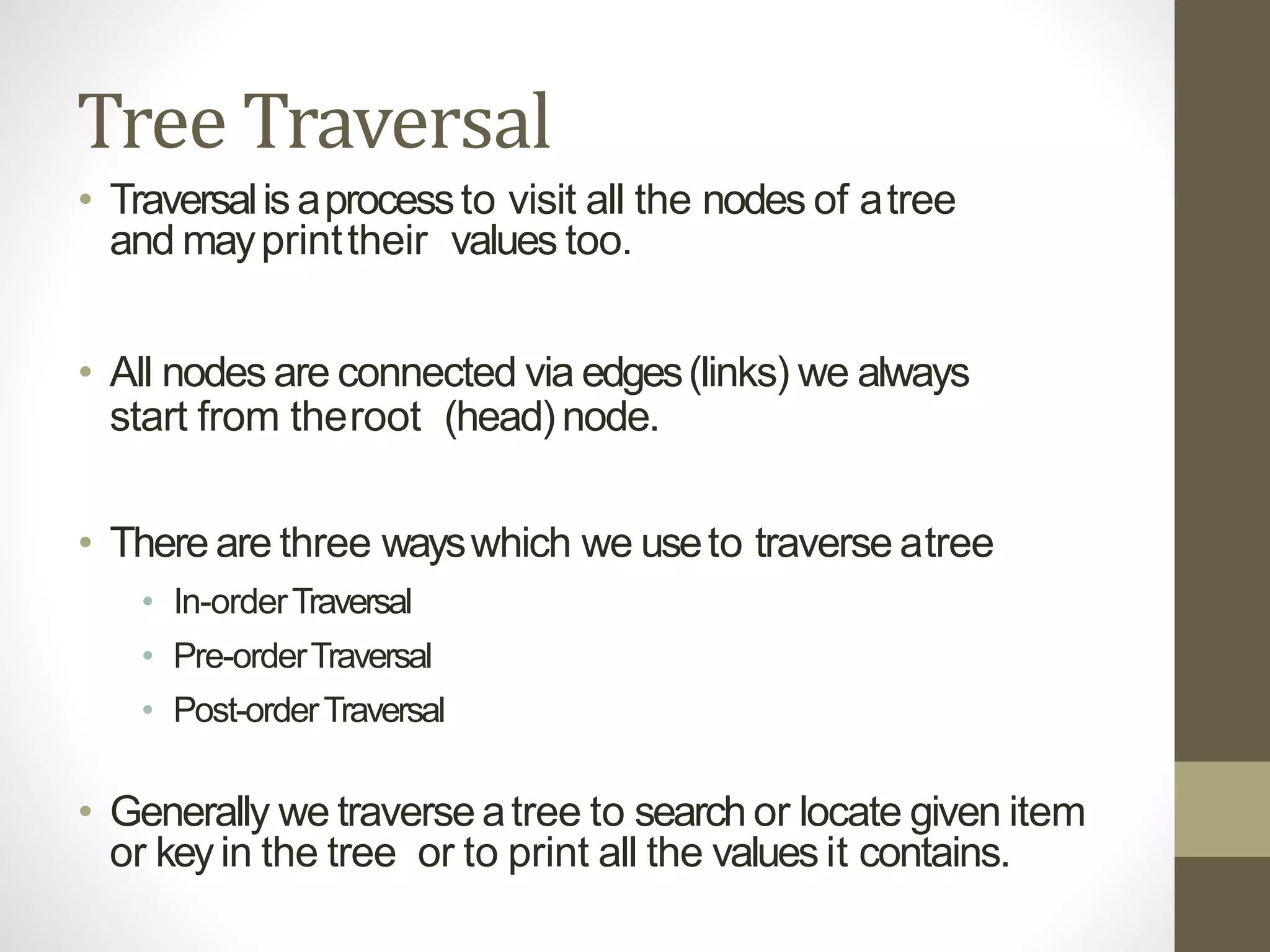 Tree Traversal
• Traversalis aprocessto visit all the nodes of atree
and mayprinttheir values too.
• All nodes are connected via edges(links) we always
start from theroot (head) node.
• There are three wayswhich we useto traverse atree
• In-orderTraversal
• Pre-orderTraversal
• Post-orderTraversal
• Generally we traverse atree to search or locate given item
or keyin the tree or to print all the values it contains.
 