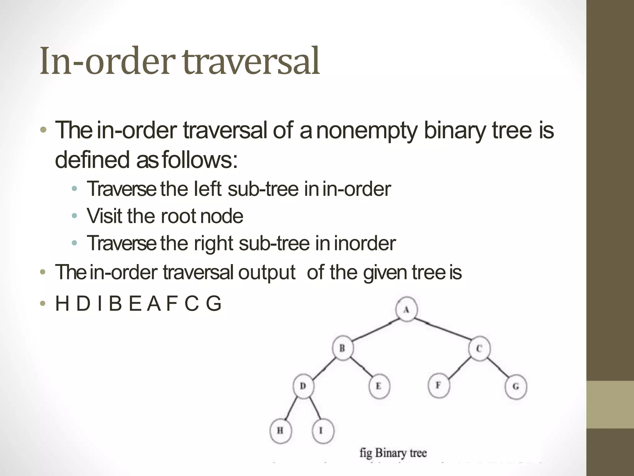 In-ordertraversal
• Thein-order traversal of anonempty binary tree is
defined asfollows:
• Traversethe left sub-tree inin-order
• Visit the root node
• Traversethe right sub-tree ininorder
• Thein-order traversal output of the given treeis
• H D I B E A F C G
 