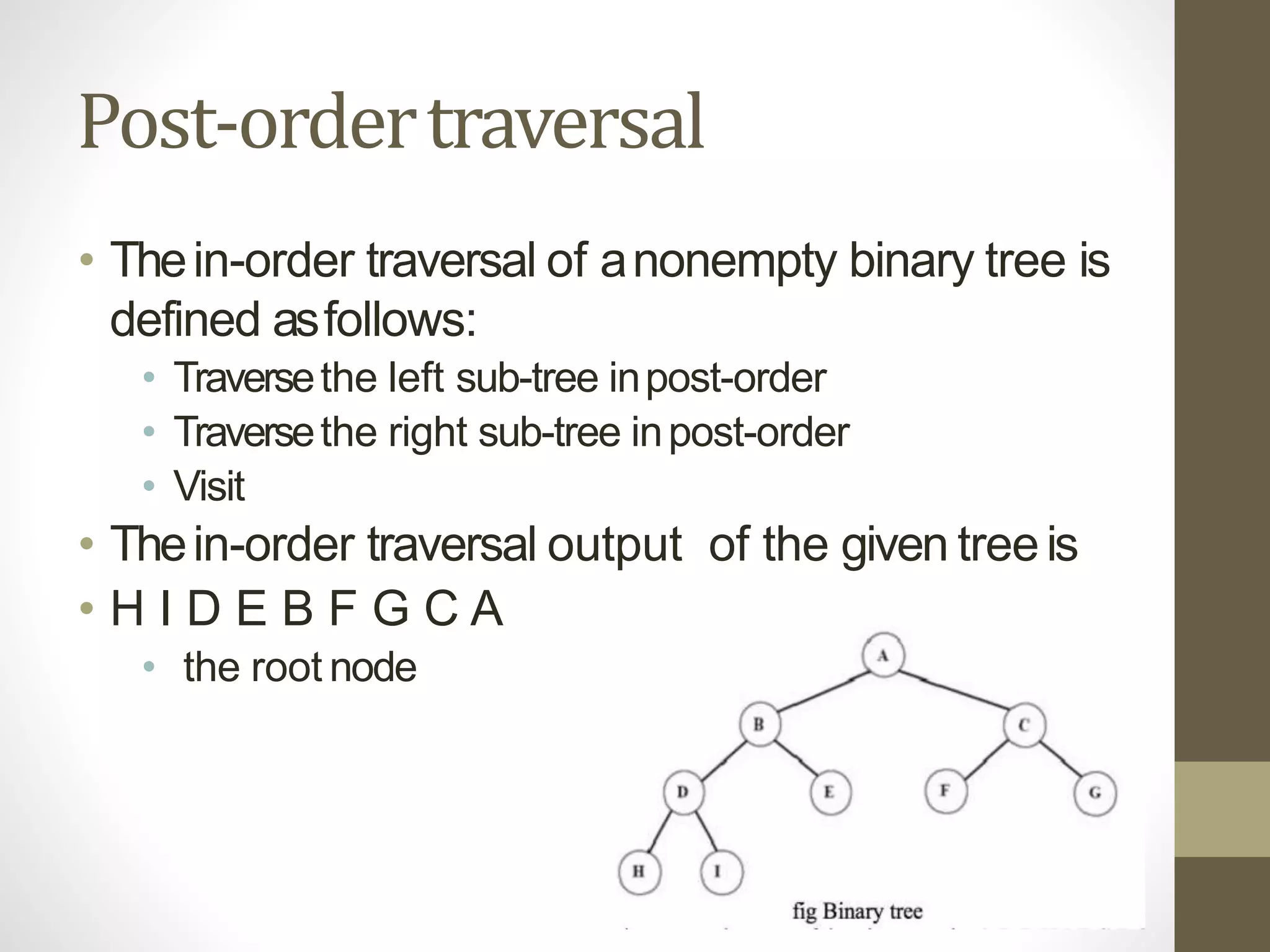 Post-ordertraversal
• Thein-order traversal of anonempty binary tree is
defined asfollows:
• Traversethe left sub-tree inpost-order
• Traversethe right sub-tree inpost-order
• Visit
• Thein-order traversal output of the given treeis
• H I D E B F G C A
• the root node
 