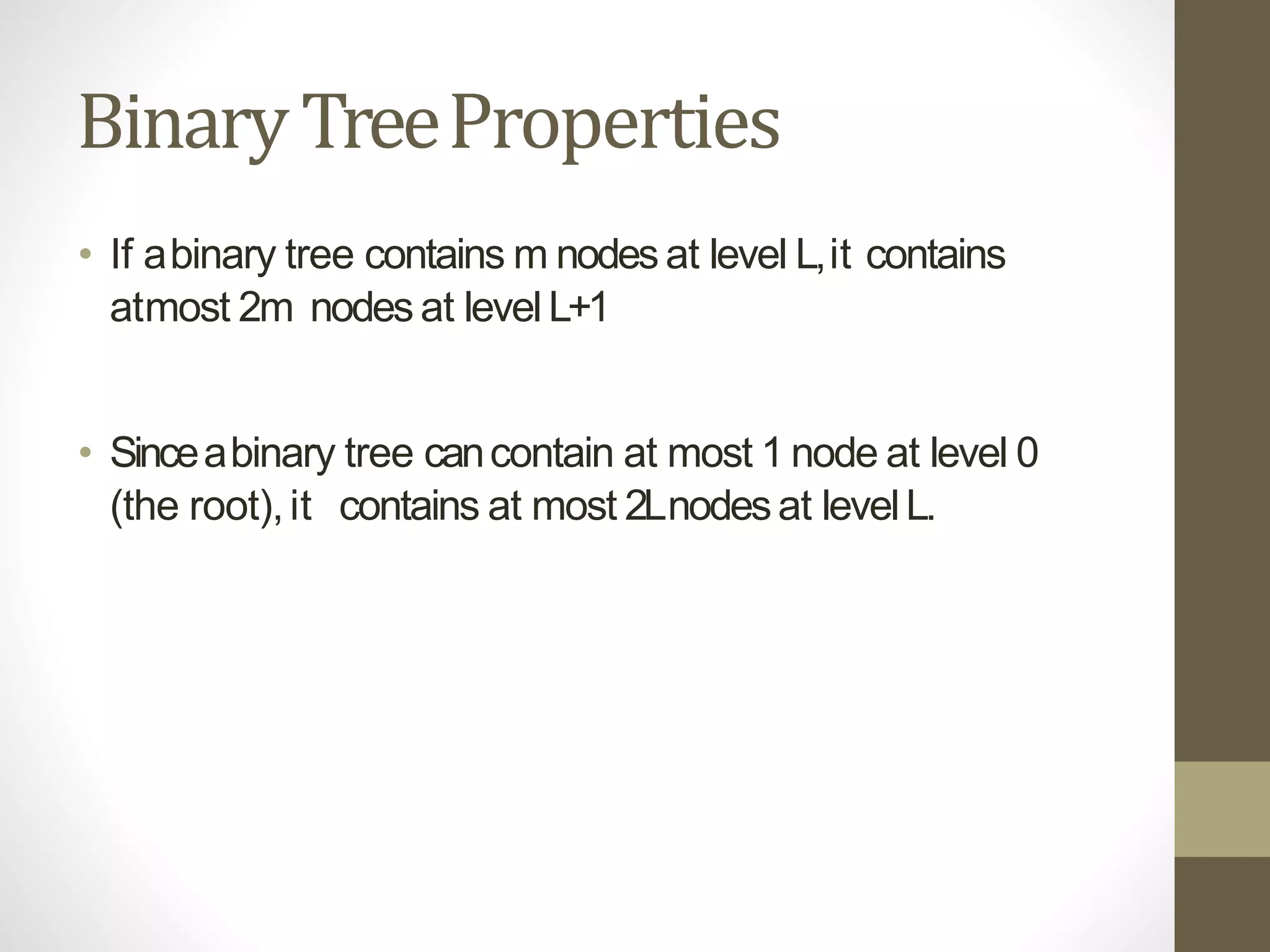 BinaryTreeProperties
• If abinary tree contains m nodesat level L,it contains
atmost 2m nodes at levelL+1
• Sinceabinary tree cancontain at most 1 node at level 0
(the root),it contains at most 2Lnodesat levelL.
 
