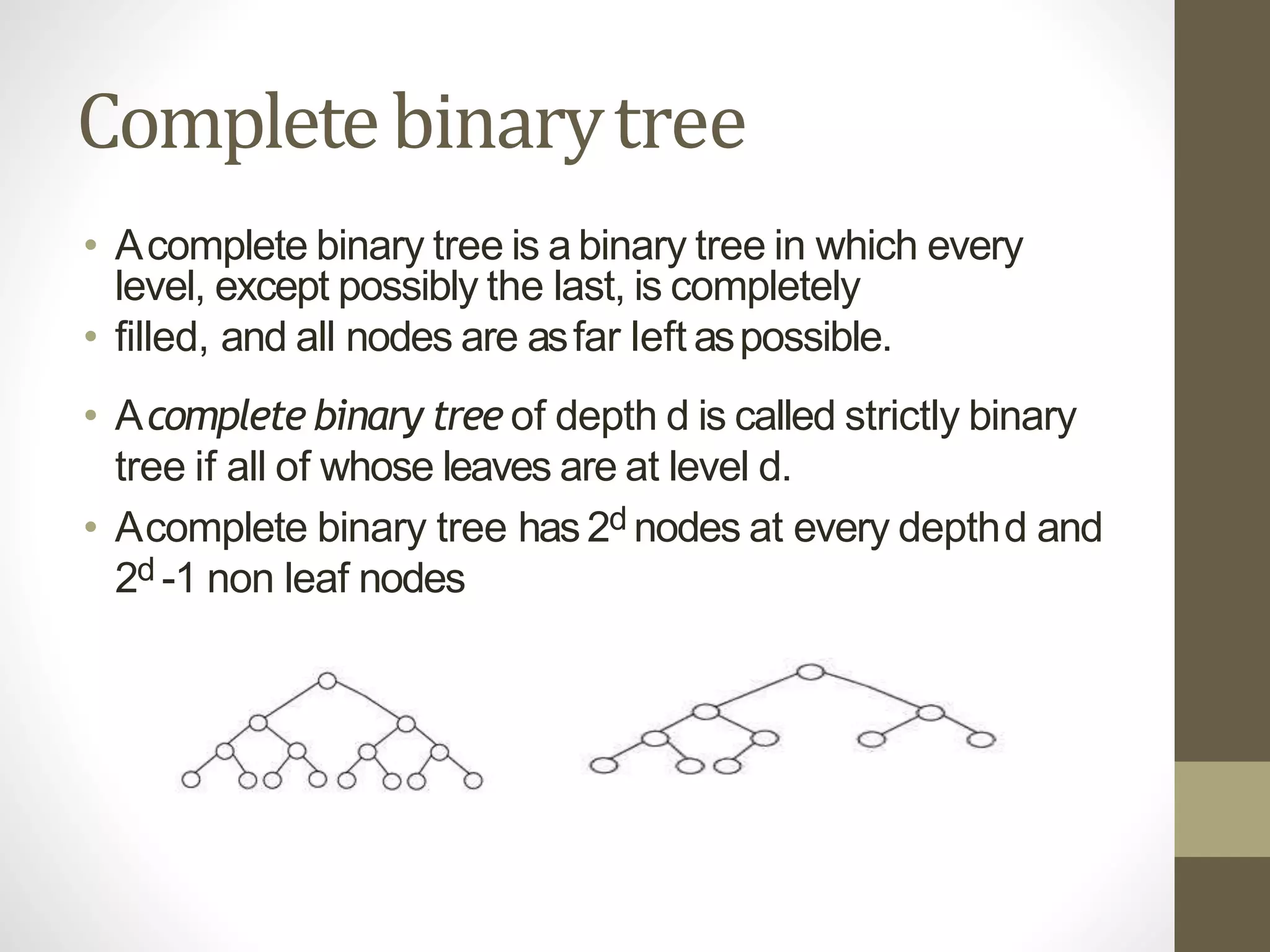 Completebinarytree
• Acomplete binary tree is a binary tree in which every
level, except possibly the last, is completely
• filled, and all nodes are asfar left aspossible.
• Acomplete binary tree of depth d is called strictly binary
tree if all of whose leaves are at level d.
• Acomplete binary tree has2d nodes at every depthd and
2d -1 non leaf nodes
 