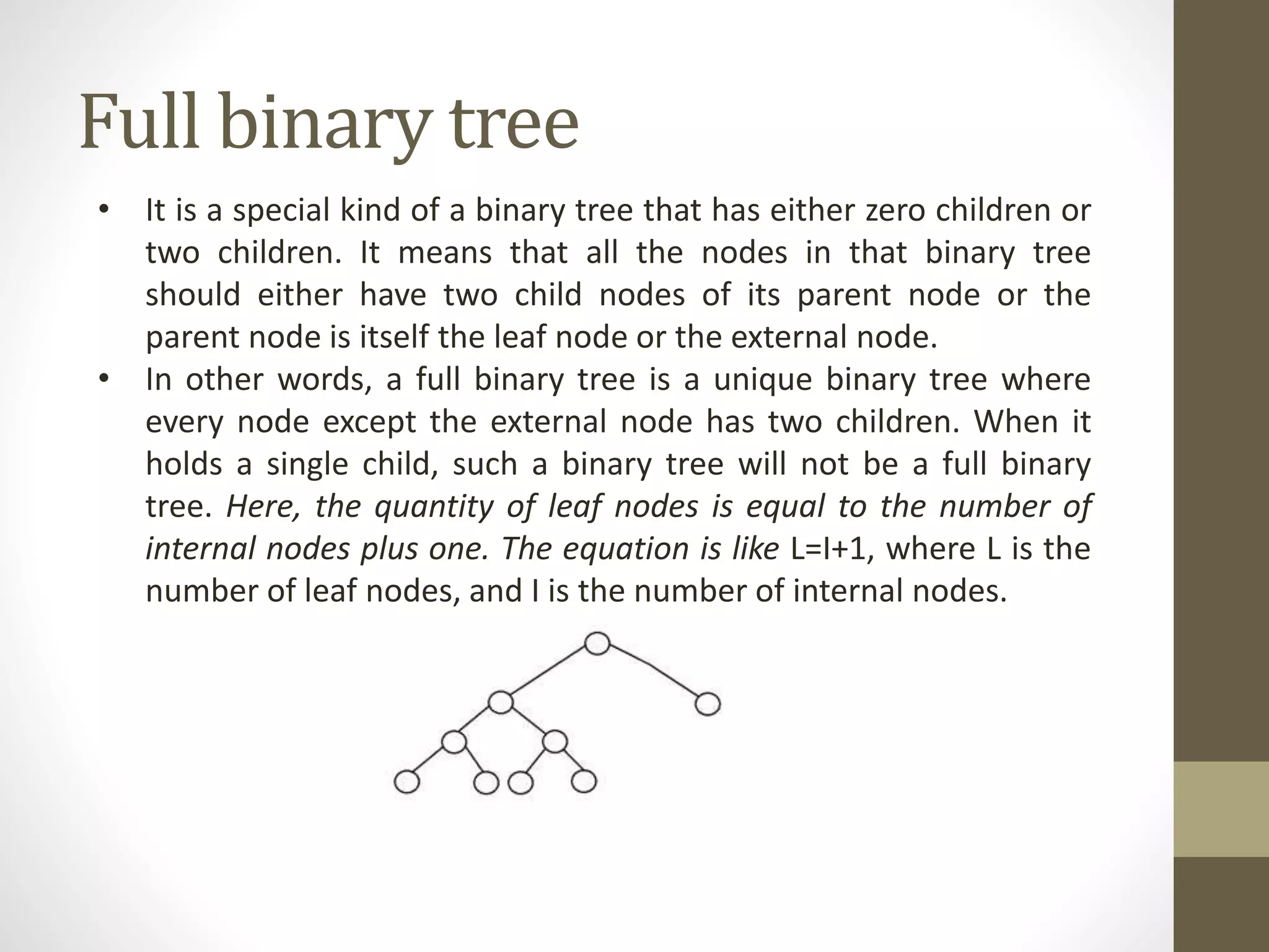 Full binary tree
• It is a special kind of a binary tree that has either zero children or
two children. It means that all the nodes in that binary tree
should either have two child nodes of its parent node or the
parent node is itself the leaf node or the external node.
• In other words, a full binary tree is a unique binary tree where
every node except the external node has two children. When it
holds a single child, such a binary tree will not be a full binary
tree. Here, the quantity of leaf nodes is equal to the number of
internal nodes plus one. The equation is like L=I+1, where L is the
number of leaf nodes, and I is the number of internal nodes.
 