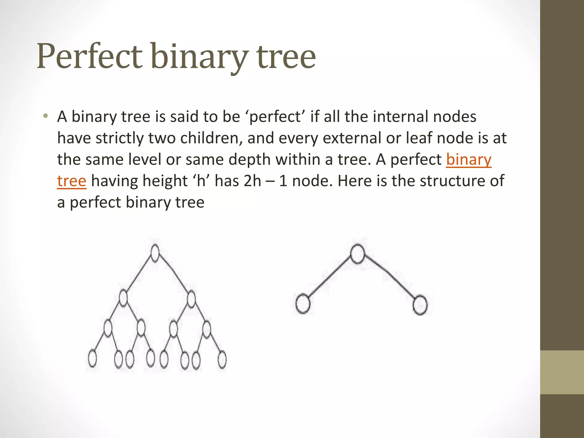 Perfect binary tree
• A binary tree is said to be ‘perfect’ if all the internal nodes
have strictly two children, and every external or leaf node is at
the same level or same depth within a tree. A perfect binary
tree having height ‘h’ has 2h – 1 node. Here is the structure of
a perfect binary tree
 