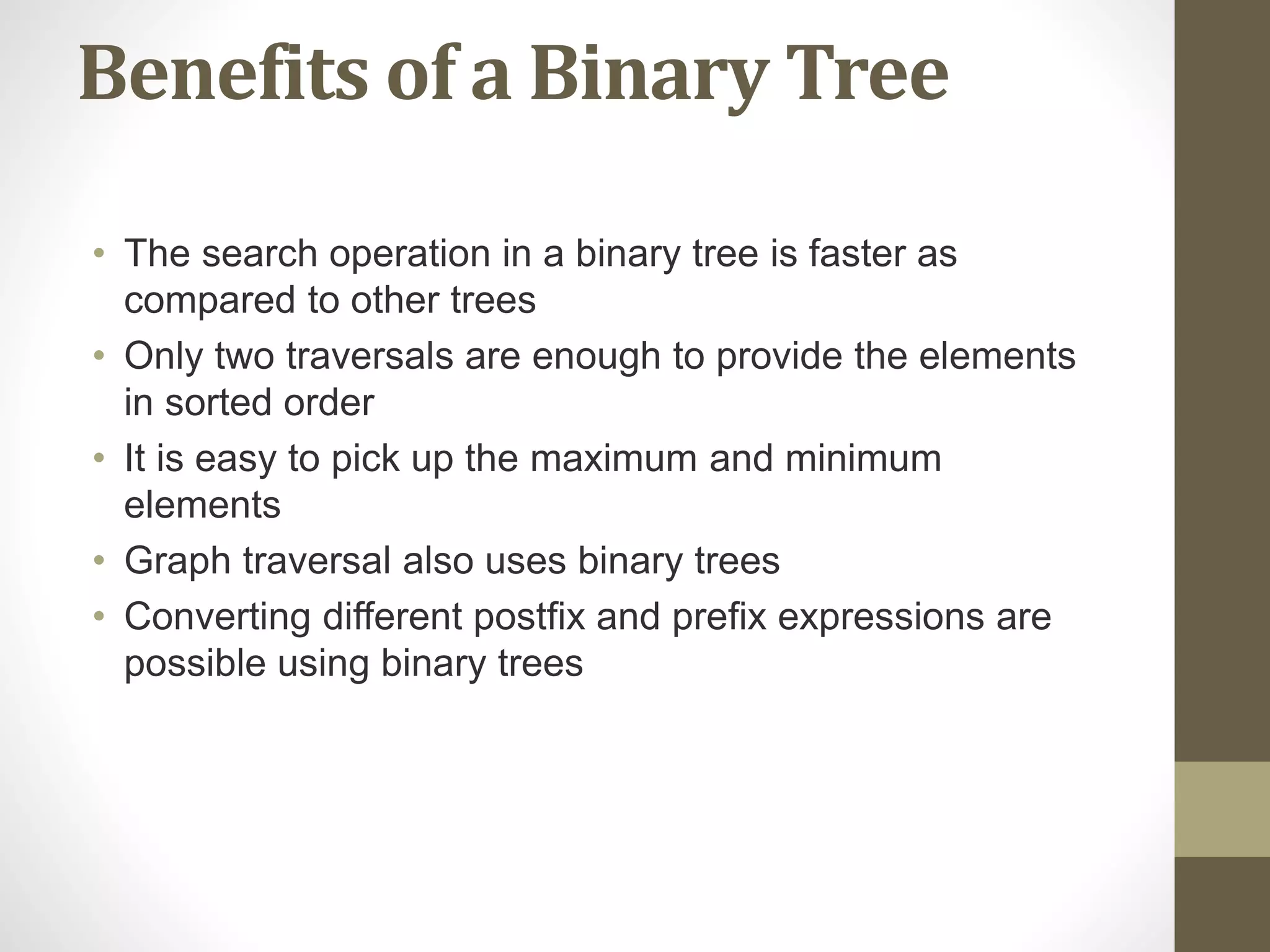 Benefits of a Binary Tree
• The search operation in a binary tree is faster as
compared to other trees
• Only two traversals are enough to provide the elements
in sorted order
• It is easy to pick up the maximum and minimum
elements
• Graph traversal also uses binary trees
• Converting different postfix and prefix expressions are
possible using binary trees
 