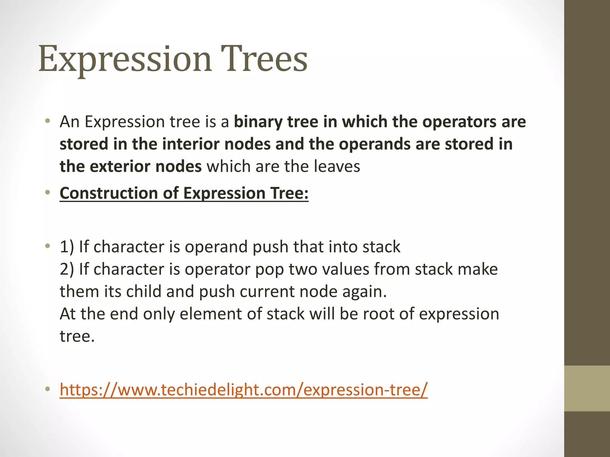 Expression Trees
• An Expression tree is a binary tree in which the operators are
stored in the interior nodes and the operands are stored in
the exterior nodes which are the leaves
• Construction of Expression Tree:
• 1) If character is operand push that into stack
2) If character is operator pop two values from stack make
them its child and push current node again.
At the end only element of stack will be root of expression
tree.
• https://www.techiedelight.com/expression-tree/
 