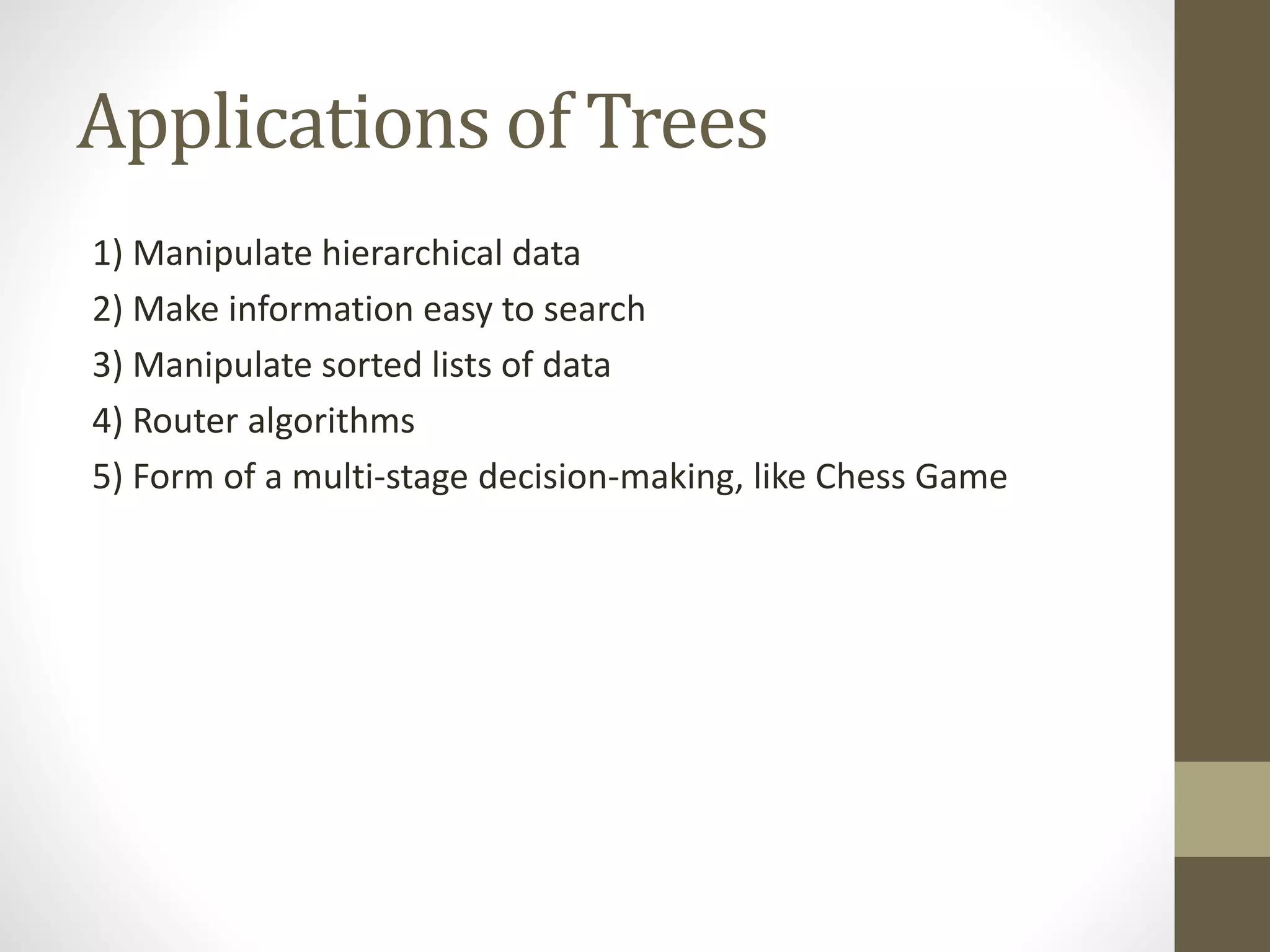 Applications of Trees
1) Manipulate hierarchical data
2) Make information easy to search
3) Manipulate sorted lists of data
4) Router algorithms
5) Form of a multi-stage decision-making, like Chess Game
 