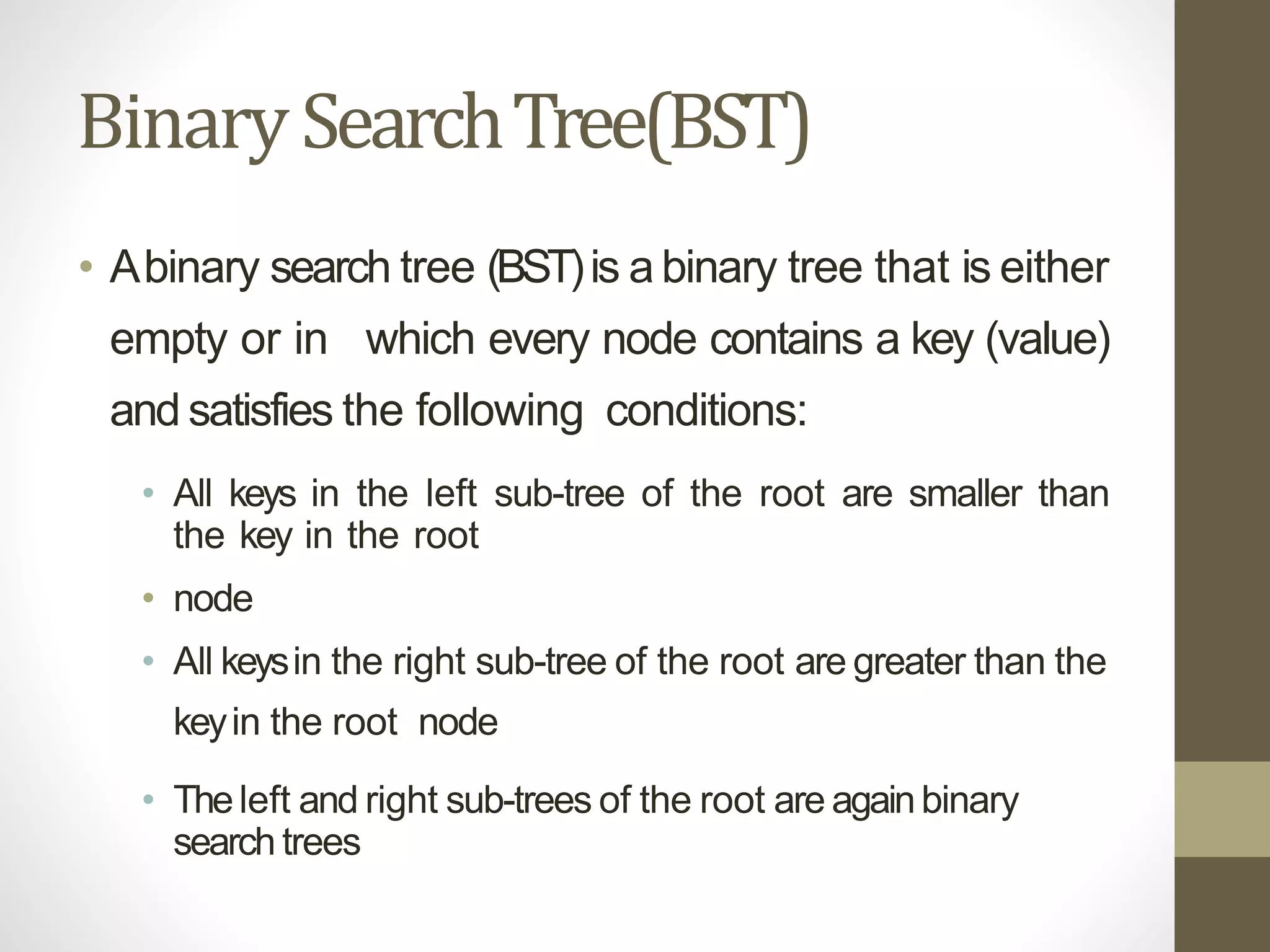 BinarySearchTree(BST)
• Abinary search tree (BST)is a binary tree that is either
empty or in which every node contains a key (value)
and satisfies the following conditions:
• All keys in the left sub-tree of the root are smaller than
the key in the root
• node
• All keysin the right sub-tree of the root are greater than the
keyin the root node
• Theleft and right sub-trees of the root are againbinary
search trees
 