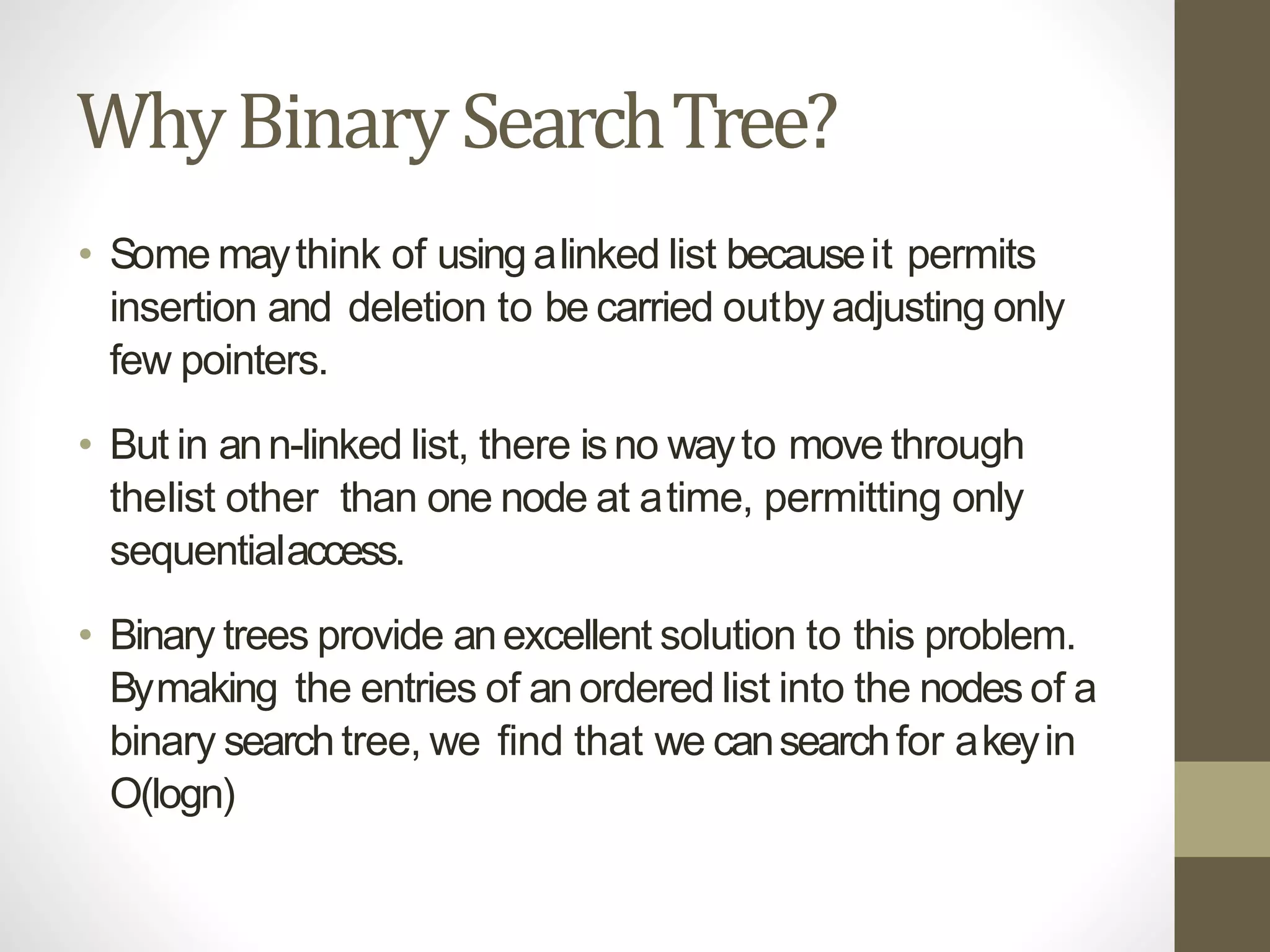WhyBinarySearchTree?
• Some maythink of usingalinked list becauseit permits
insertion and deletion to be carried outby adjusting only
few pointers.
• But in ann-linked list, there isno wayto move through
thelist other than one node at atime, permitting only
sequentialaccess.
• Binary trees provide anexcellent solution to this problem.
Bymaking the entries of anordered list into the nodes of a
binary searchtree, we find that we cansearchfor akeyin
O(logn)
 