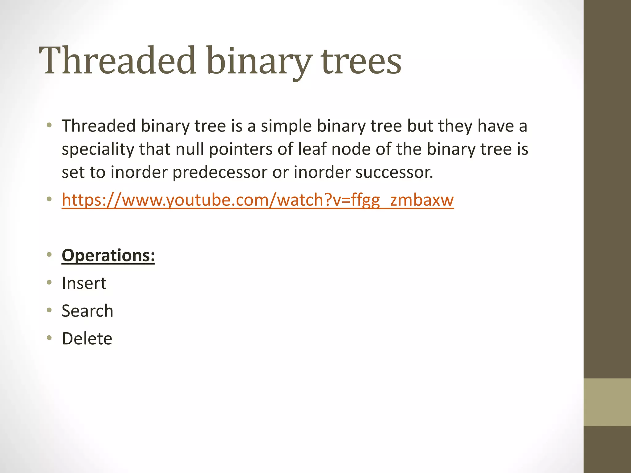 Threaded binary trees
• Threaded binary tree is a simple binary tree but they have a
speciality that null pointers of leaf node of the binary tree is
set to inorder predecessor or inorder successor.
• https://www.youtube.com/watch?v=ffgg_zmbaxw
• Operations:
• Insert
• Search
• Delete
 