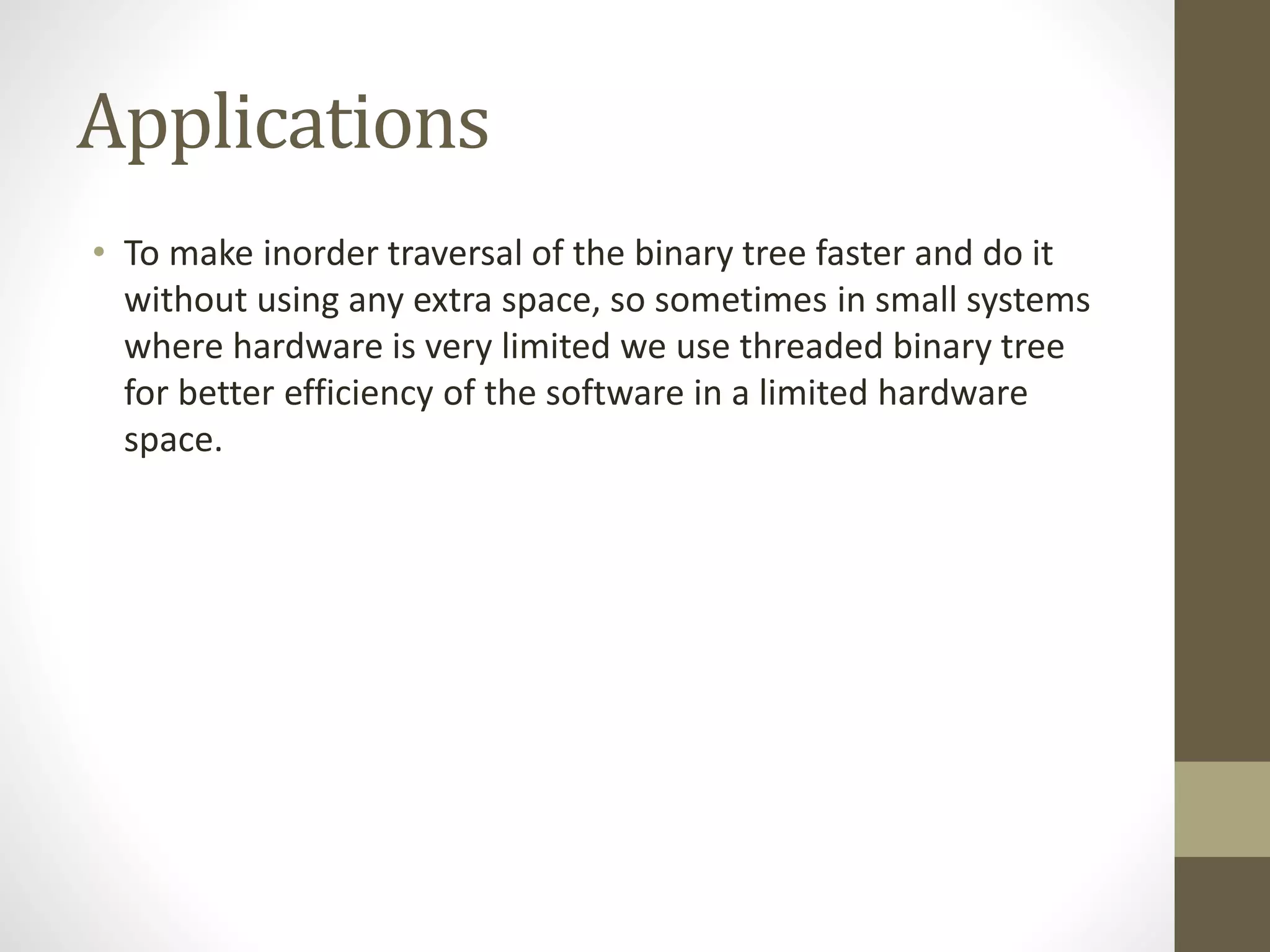 Applications
• To make inorder traversal of the binary tree faster and do it
without using any extra space, so sometimes in small systems
where hardware is very limited we use threaded binary tree
for better efficiency of the software in a limited hardware
space.
 