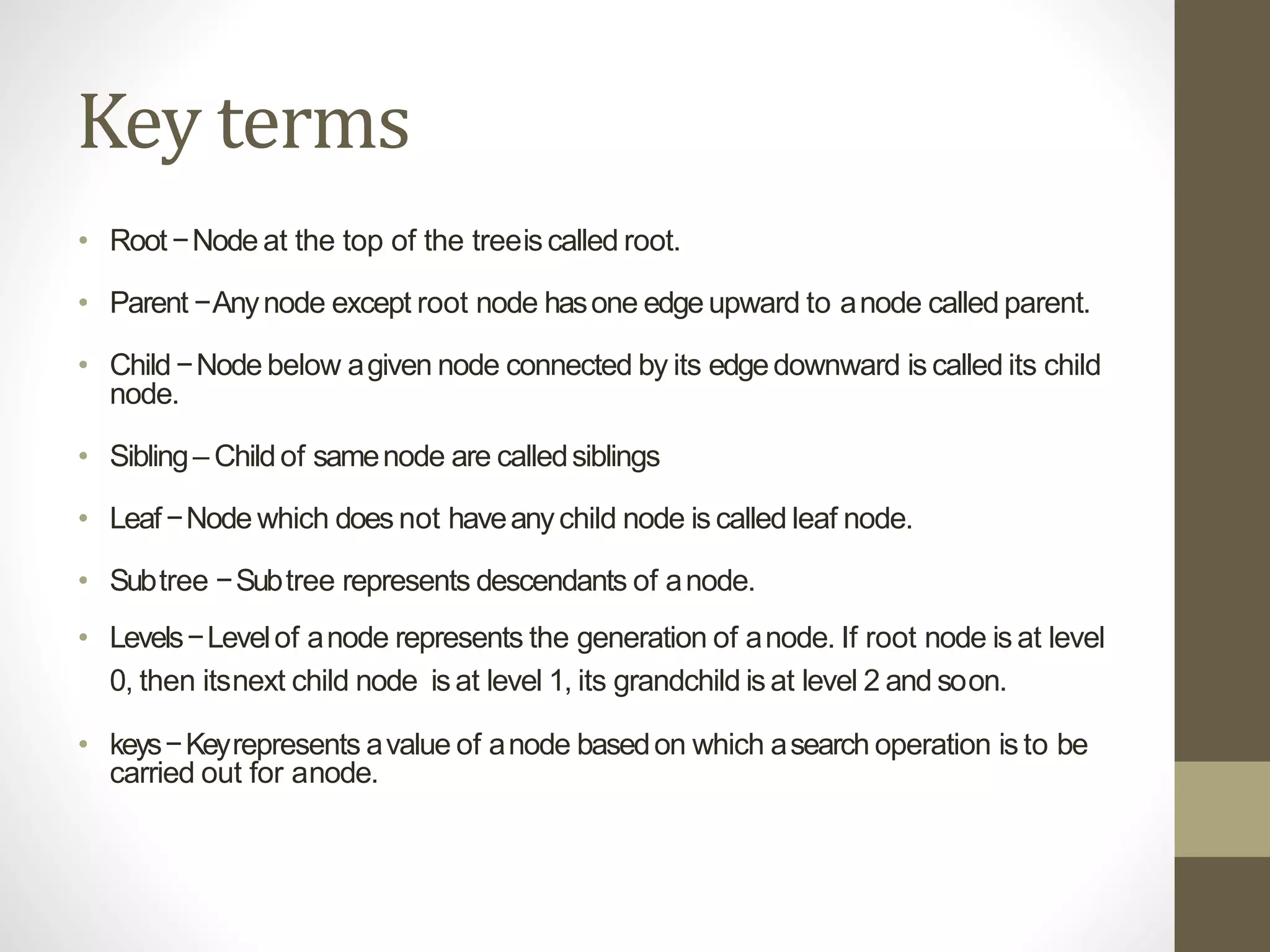Key terms
• Root−Node at the top of the treeiscalled root.
• Parent −Anynode except root node hasone edgeupward to anode called parent.
• Child−Node below agiven node connected by its edgedownward is called its child
node.
• Sibling– Childof samenode are calledsiblings
• Leaf−Node which does not haveanychild node is called leaf node.
• Subtree −Subtree represents descendants of anode.
• Levels−Levelof anode represents the generation of anode. If root node is at level
0, then itsnext child node isat level 1, its grandchild isat level 2 and soon.
• keys−Keyrepresents avalue of anode basedon which asearch operation is to be
carried out for anode.
 