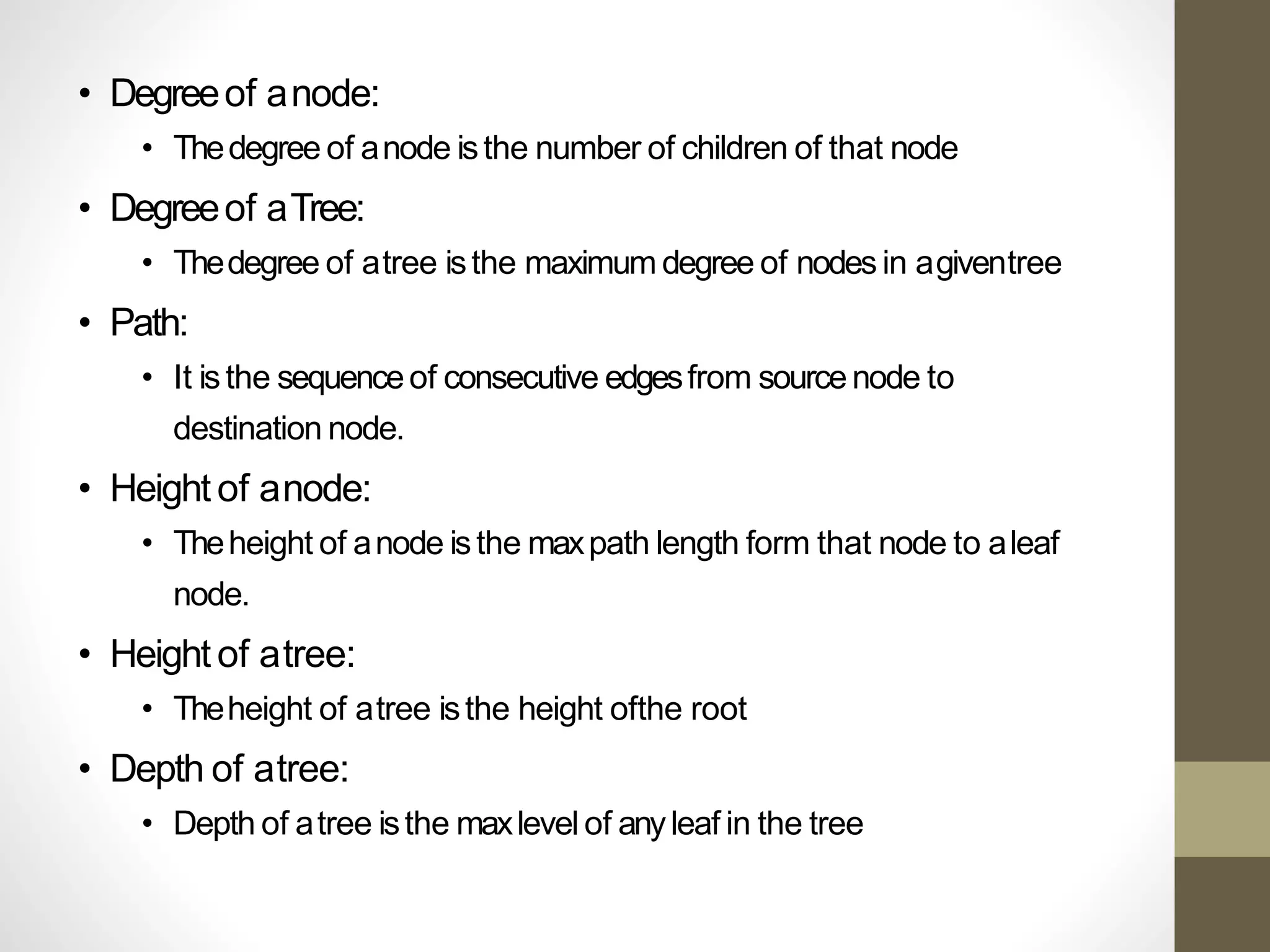 • Degreeof anode:
• Thedegree of anode isthe number of children of that node
• Degreeof aTree:
• Thedegree of atree isthe maximum degree of nodes in agiventree
• Path:
• It isthe sequenceof consecutive edgesfrom sourcenode to
destination node.
• Height of anode:
• Theheight of anode isthe maxpath length form that node to aleaf
node.
• Height of atree:
• Theheight of atree isthe height ofthe root
• Depth of atree:
• Depth of atree isthe maxlevel of anyleaf in the tree
 