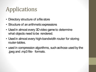 Applications
• Directory structure of afilestore
• Structure of an arithmeticexpressions
• Usedin almost every 3Dvideo gameto determine
what objects need tobe rendered.
• Usedin almost every high-bandwidth router for storing
router-tables.
• used in compression algorithms, suchasthose used by the
.jpeg and .mp3 file- formats.
 