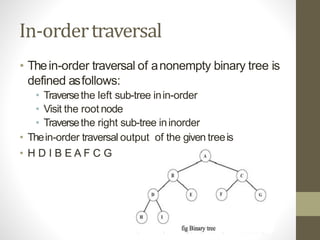 In-ordertraversal
• Thein-order traversal of anonempty binary tree is
defined asfollows:
• Traversethe left sub-tree inin-order
• Visit the root node
• Traversethe right sub-tree ininorder
• Thein-order traversal output of the given treeis
• H D I B E A F C G
 