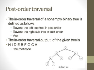 Post-ordertraversal
• Thein-order traversal of anonempty binary tree is
defined asfollows:
• Traversethe left sub-tree inpost-order
• Traversethe right sub-tree inpost-order
• Visit
• Thein-order traversal output of the given treeis
• H I D E B F G C A
• the root node
 