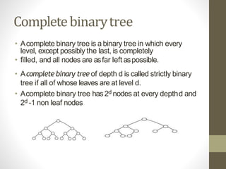 Completebinarytree
• Acomplete binary tree is a binary tree in which every
level, except possibly the last, is completely
• filled, and all nodes are asfar left aspossible.
• Acomplete binary tree of depth d is called strictly binary
tree if all of whose leaves are at level d.
• Acomplete binary tree has2d nodes at every depthd and
2d -1 non leaf nodes
 