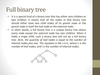 Full binary tree
• It is a special kind of a binary tree that has either zero children or
two children. It means that all the nodes in that binary tree
should either have two child nodes of its parent node or the
parent node is itself the leaf node or the external node.
• In other words, a full binary tree is a unique binary tree where
every node except the external node has two children. When it
holds a single child, such a binary tree will not be a full binary
tree. Here, the quantity of leaf nodes is equal to the number of
internal nodes plus one. The equation is like L=I+1, where L is the
number of leaf nodes, and I is the number of internal nodes.
 