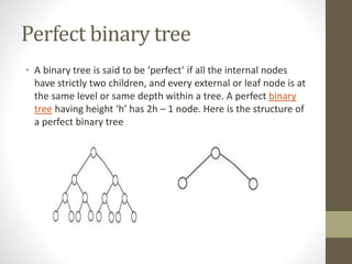 Perfect binary tree
• A binary tree is said to be ‘perfect’ if all the internal nodes
have strictly two children, and every external or leaf node is at
the same level or same depth within a tree. A perfect binary
tree having height ‘h’ has 2h – 1 node. Here is the structure of
a perfect binary tree
 