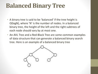 Balanced Binary Tree
• A binary tree is said to be ‘balanced’ if the tree height is
O(logN), where ‘N’ is the number of nodes. In a balanced
binary tree, the height of the left and the right subtrees of
each node should vary by at most one.
• An AVL Tree and a Red-Black Tree are some common examples
of data structure that can generate a balanced binary search
tree. Here is an example of a balanced binary tree
 