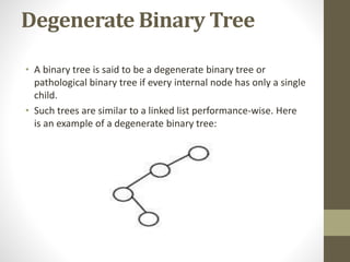 Degenerate Binary Tree
• A binary tree is said to be a degenerate binary tree or
pathological binary tree if every internal node has only a single
child.
• Such trees are similar to a linked list performance-wise. Here
is an example of a degenerate binary tree:
 