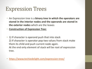 Expression Trees
• An Expression tree is a binary tree in which the operators are
stored in the interior nodes and the operands are stored in
the exterior nodes which are the leaves
• Construction of Expression Tree:
• 1) If character is operand push that into stack
2) If character is operator pop two values from stack make
them its child and push current node again.
At the end only element of stack will be root of expression
tree.
• https://www.techiedelight.com/expression-tree/
 