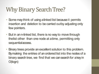 WhyBinarySearchTree?
• Some maythink of usingalinked list becauseit permits
insertion and deletion to be carried outby adjusting only
few pointers.
• But in ann-linked list, there isno wayto move through
thelist other than one node at atime, permitting only
sequentialaccess.
• Binary trees provide anexcellent solution to this problem.
Bymaking the entries of anordered list into the nodes of a
binary searchtree, we find that we cansearchfor akeyin
O(logn)
 