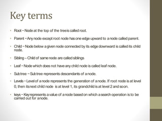 Key terms
• Root−Node at the top of the treeiscalled root.
• Parent −Anynode except root node hasone edgeupward to anode called parent.
• Child−Node below agiven node connected by its edgedownward is called its child
node.
• Sibling– Childof samenode are calledsiblings
• Leaf−Node which does not haveanychild node is called leaf node.
• Subtree −Subtree represents descendants of anode.
• Levels−Levelof anode represents the generation of anode. If root node is at level
0, then itsnext child node isat level 1, its grandchild isat level 2 and soon.
• keys−Keyrepresents avalue of anode basedon which asearch operation is to be
carried out for anode.
 