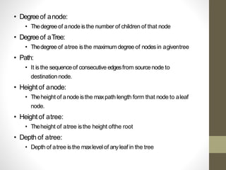 • Degreeof anode:
• Thedegree of anode isthe number of children of that node
• Degreeof aTree:
• Thedegree of atree isthe maximum degree of nodes in agiventree
• Path:
• It isthe sequenceof consecutive edgesfrom sourcenode to
destination node.
• Height of anode:
• Theheight of anode isthe maxpath length form that node to aleaf
node.
• Height of atree:
• Theheight of atree isthe height ofthe root
• Depth of atree:
• Depth of atree isthe maxlevel of anyleaf in the tree
 