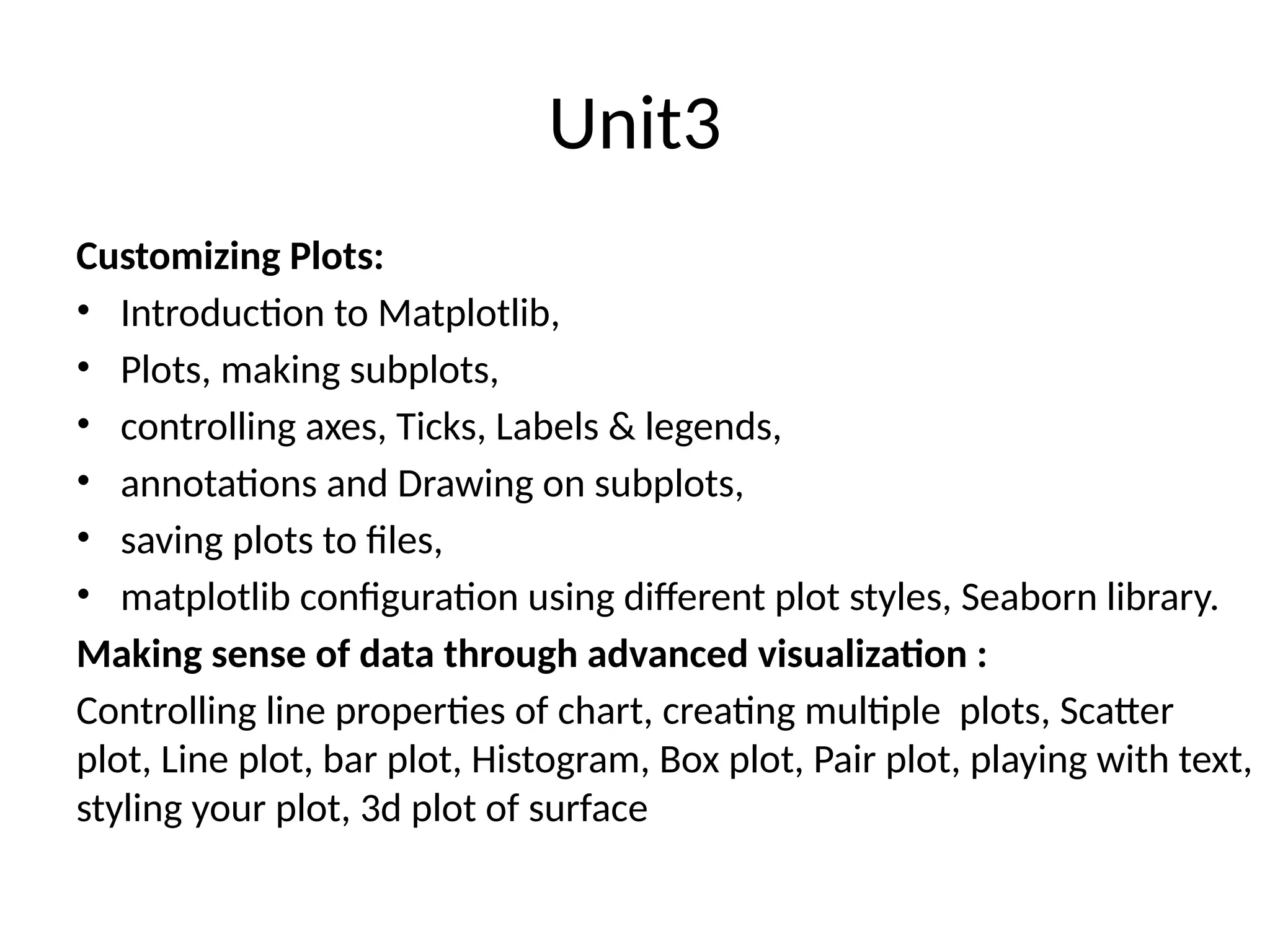 Unit3
Customizing Plots:
• Introduction to Matplotlib,
• Plots, making subplots,
• controlling axes, Ticks, Labels & legends,
• annotations and Drawing on subplots,
• saving plots to files,
• matplotlib configuration using different plot styles, Seaborn library.
Making sense of data through advanced visualization :
Controlling line properties of chart, creating multiple plots, Scatter
plot, Line plot, bar plot, Histogram, Box plot, Pair plot, playing with text,
styling your plot, 3d plot of surface
 