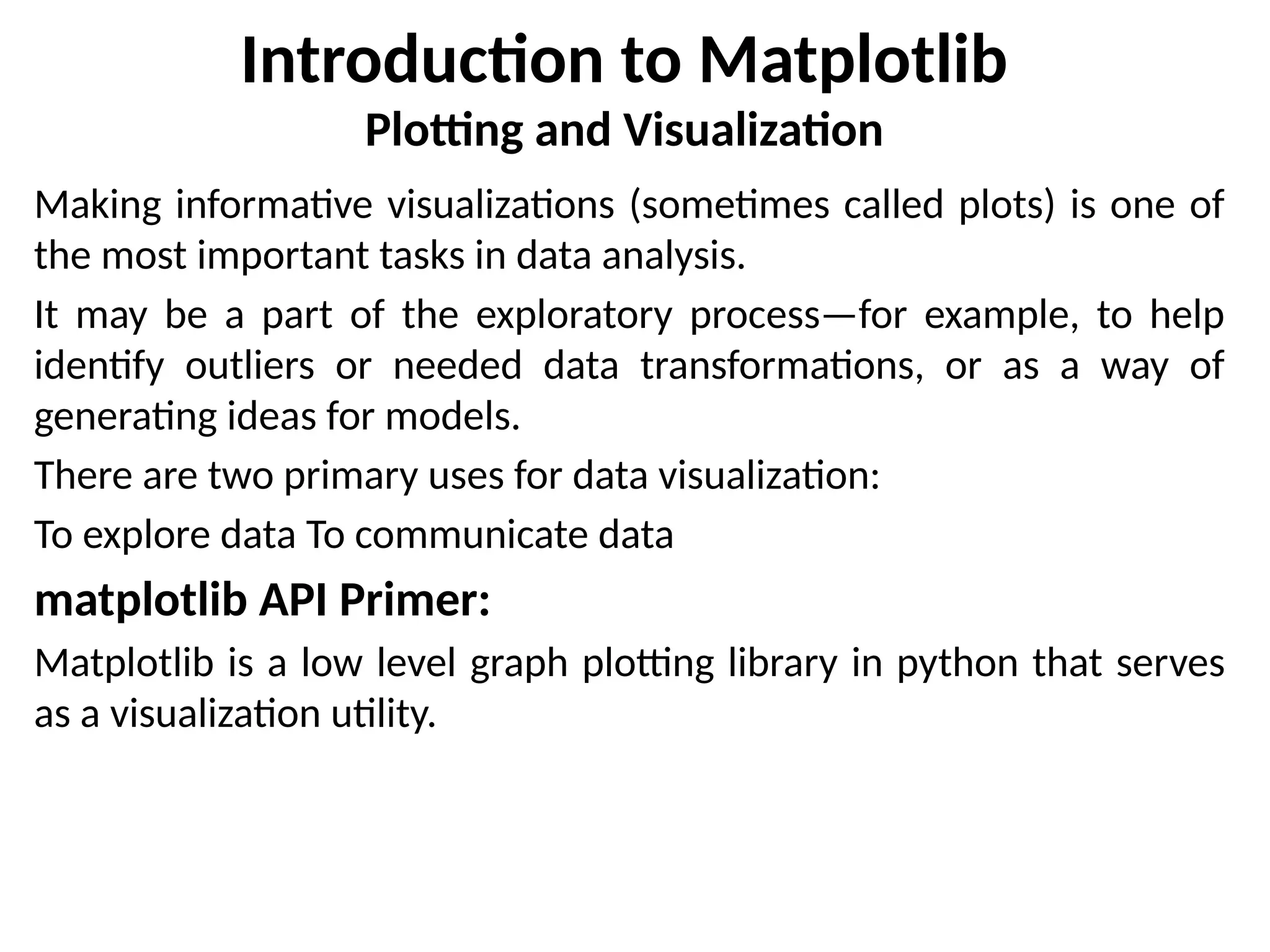 Introduction to Matplotlib
Plotting and Visualization
Making informative visualizations (sometimes called plots) is one of
the most important tasks in data analysis.
It may be a part of the exploratory process—for example, to help
identify outliers or needed data transformations, or as a way of
generating ideas for models.
There are two primary uses for data visualization:
To explore data To communicate data
matplotlib API Primer:
Matplotlib is a low level graph plotting library in python that serves
as a visualization utility.
 