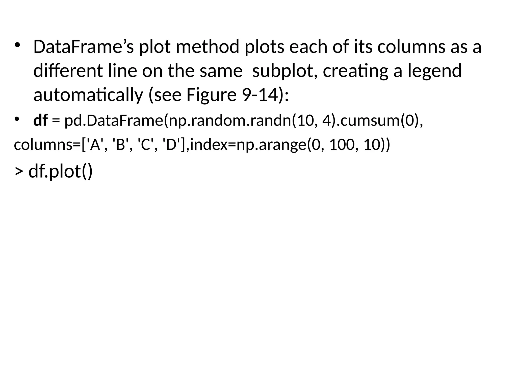 • DataFrame’s plot method plots each of its columns as a
different line on the same subplot, creating a legend
automatically (see Figure 9-14):
• df = pd.DataFrame(np.random.randn(10, 4).cumsum(0),
columns=['A', 'B', 'C', 'D'],index=np.arange(0, 100, 10))
> df.plot()
 