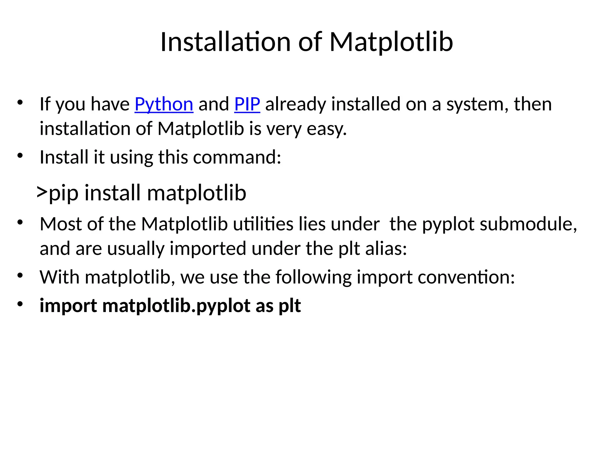 Installation of Matplotlib
• If you have Python and PIP already installed on a system, then
installation of Matplotlib is very easy.
• Install it using this command:
>pip install matplotlib
• Most of the Matplotlib utilities lies under the pyplot submodule,
and are usually imported under the plt alias:
• With matplotlib, we use the following import convention:
• import matplotlib.pyplot as plt
 