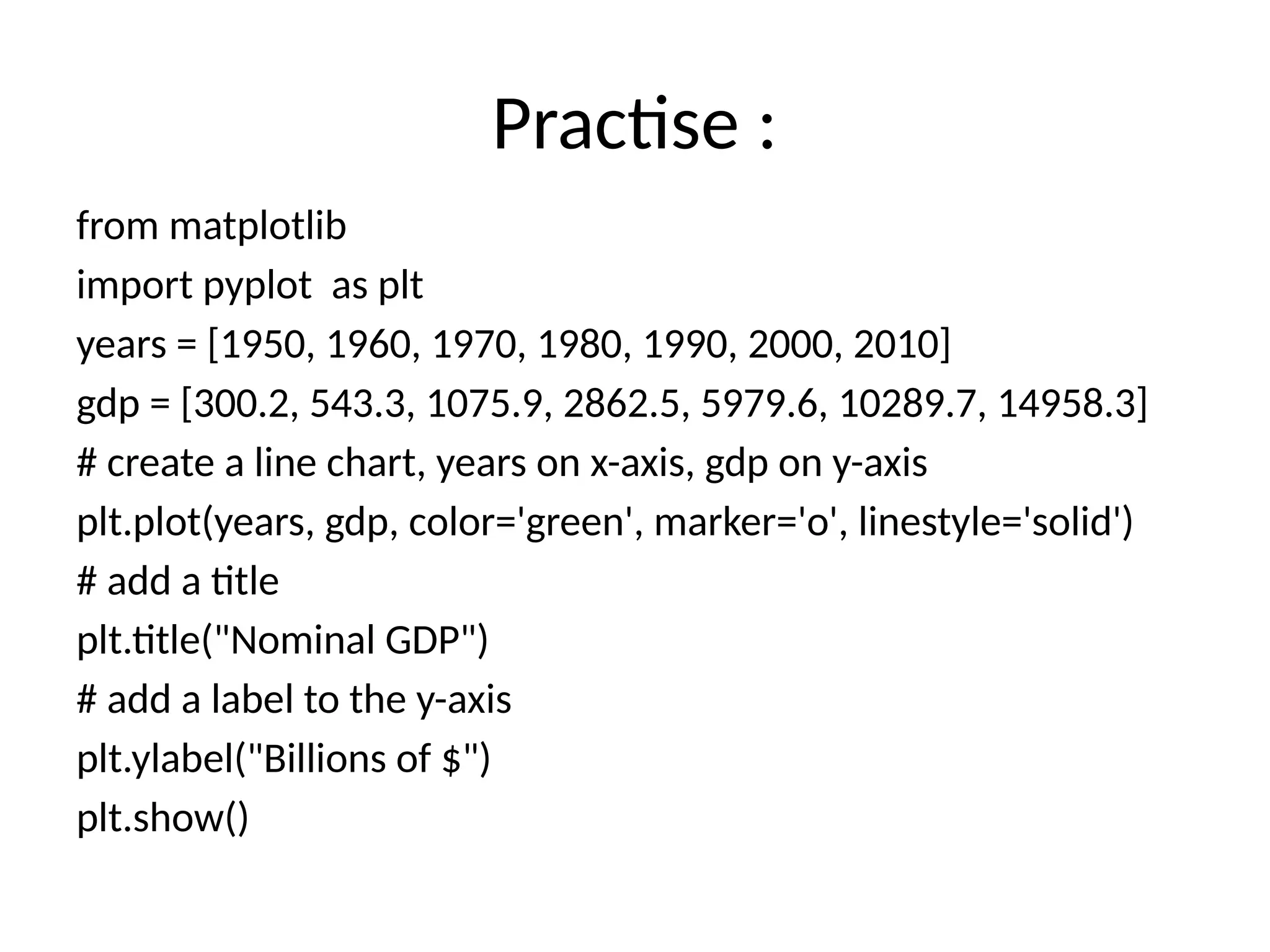 Practise :
from matplotlib
import pyplot as plt
years = [1950, 1960, 1970, 1980, 1990, 2000, 2010]
gdp = [300.2, 543.3, 1075.9, 2862.5, 5979.6, 10289.7, 14958.3]
# create a line chart, years on x-axis, gdp on y-axis
plt.plot(years, gdp, color='green', marker='o', linestyle='solid')
# add a title
plt.title("Nominal GDP")
# add a label to the y-axis
plt.ylabel("Billions of $")
plt.show()
 