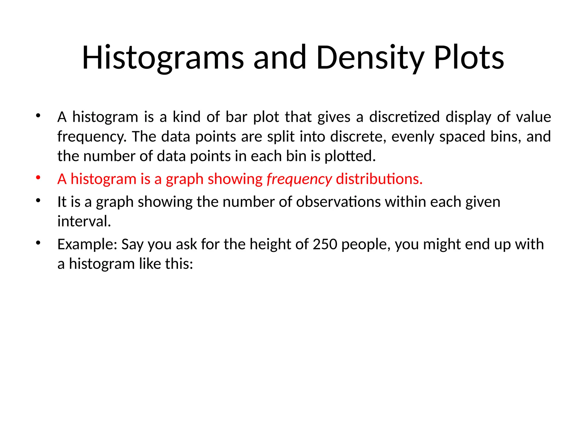 Histograms and Density Plots
• A histogram is a kind of bar plot that gives a discretized display of value
frequency. The data points are split into discrete, evenly spaced bins, and
the number of data points in each bin is plotted.
• A histogram is a graph showing frequency distributions.
• It is a graph showing the number of observations within each given
interval.
• Example: Say you ask for the height of 250 people, you might end up with
a histogram like this:
 