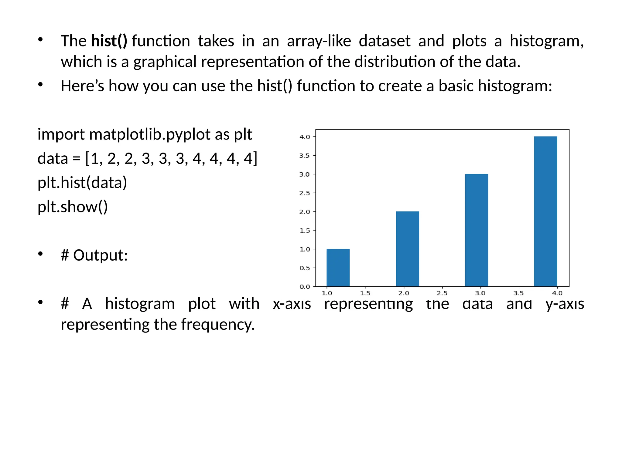 • The hist() function takes in an array-like dataset and plots a histogram,
which is a graphical representation of the distribution of the data.
• Here’s how you can use the hist() function to create a basic histogram:
import matplotlib.pyplot as plt
data = [1, 2, 2, 3, 3, 3, 4, 4, 4, 4]
plt.hist(data)
plt.show()
• # Output:
• # A histogram plot with x-axis representing the data and y-axis
representing the frequency.
 