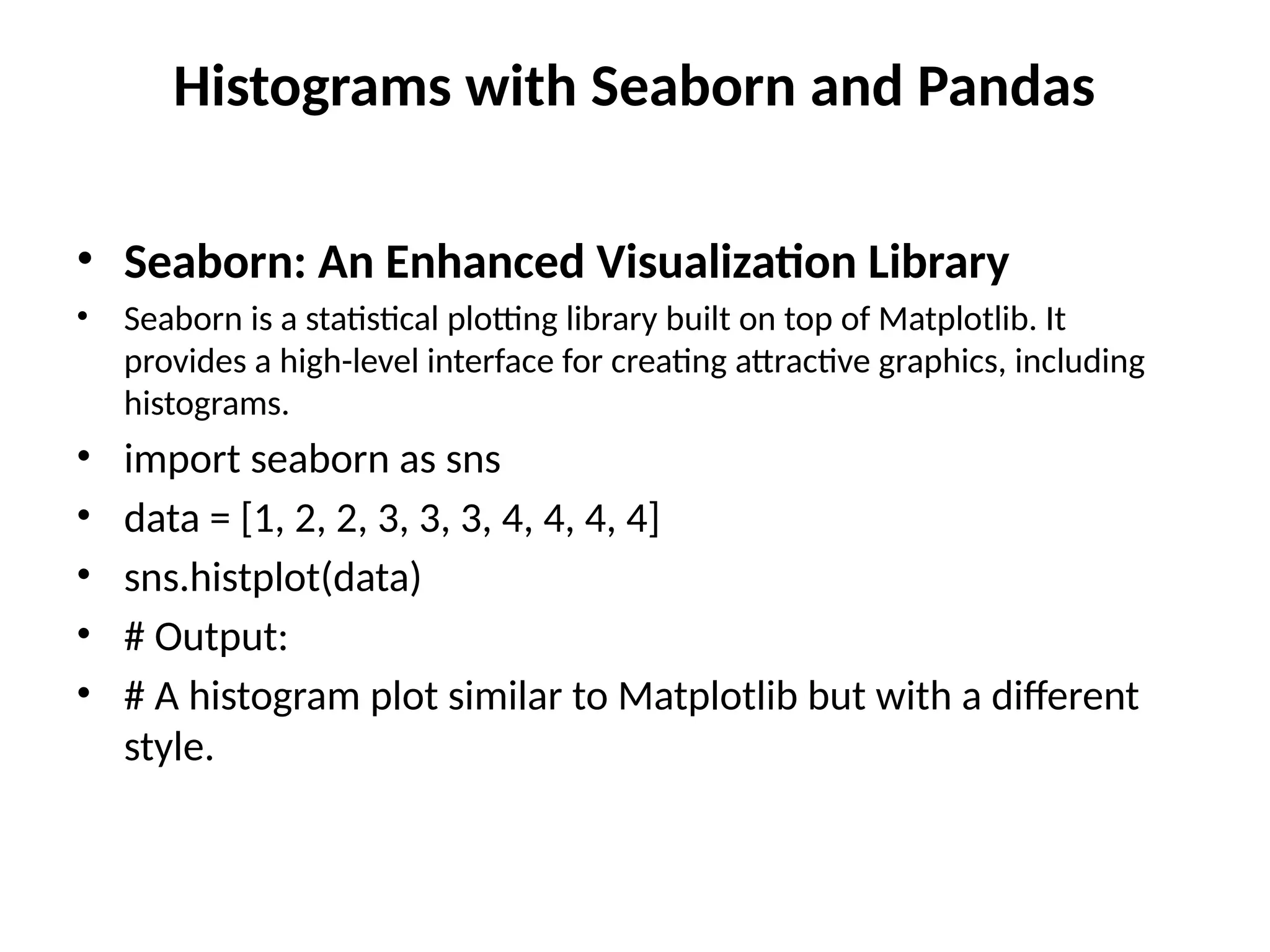 Histograms with Seaborn and Pandas
• Seaborn: An Enhanced Visualization Library
• Seaborn is a statistical plotting library built on top of Matplotlib. It
provides a high-level interface for creating attractive graphics, including
histograms.
• import seaborn as sns
• data = [1, 2, 2, 3, 3, 3, 4, 4, 4, 4]
• sns.histplot(data)
• # Output:
• # A histogram plot similar to Matplotlib but with a different
style.
 