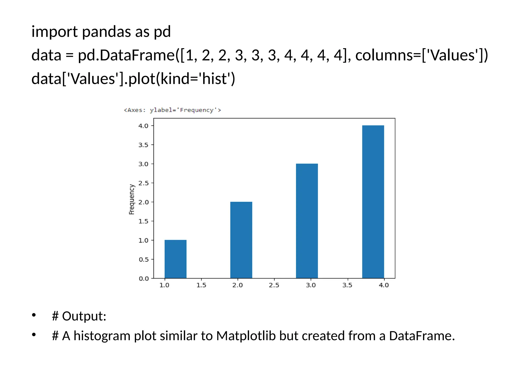 import pandas as pd
data = pd.DataFrame([1, 2, 2, 3, 3, 3, 4, 4, 4, 4], columns=['Values'])
data['Values'].plot(kind='hist')
• # Output:
• # A histogram plot similar to Matplotlib but created from a DataFrame.
 