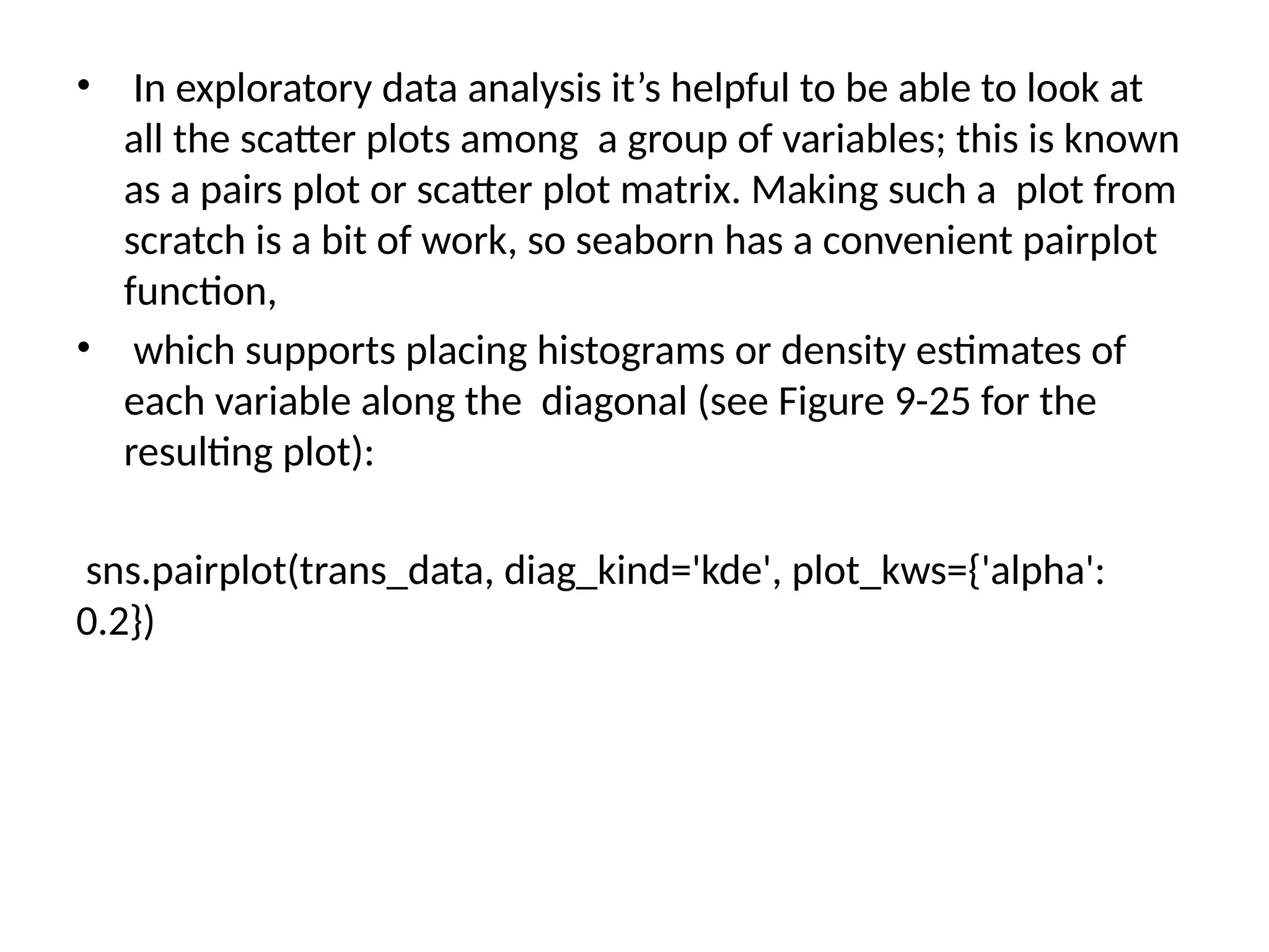 • In exploratory data analysis it’s helpful to be able to look at
all the scatter plots among a group of variables; this is known
as a pairs plot or scatter plot matrix. Making such a plot from
scratch is a bit of work, so seaborn has a convenient pairplot
function,
• which supports placing histograms or density estimates of
each variable along the diagonal (see Figure 9-25 for the
resulting plot):
sns.pairplot(trans_data, diag_kind='kde', plot_kws={'alpha':
0.2})
 