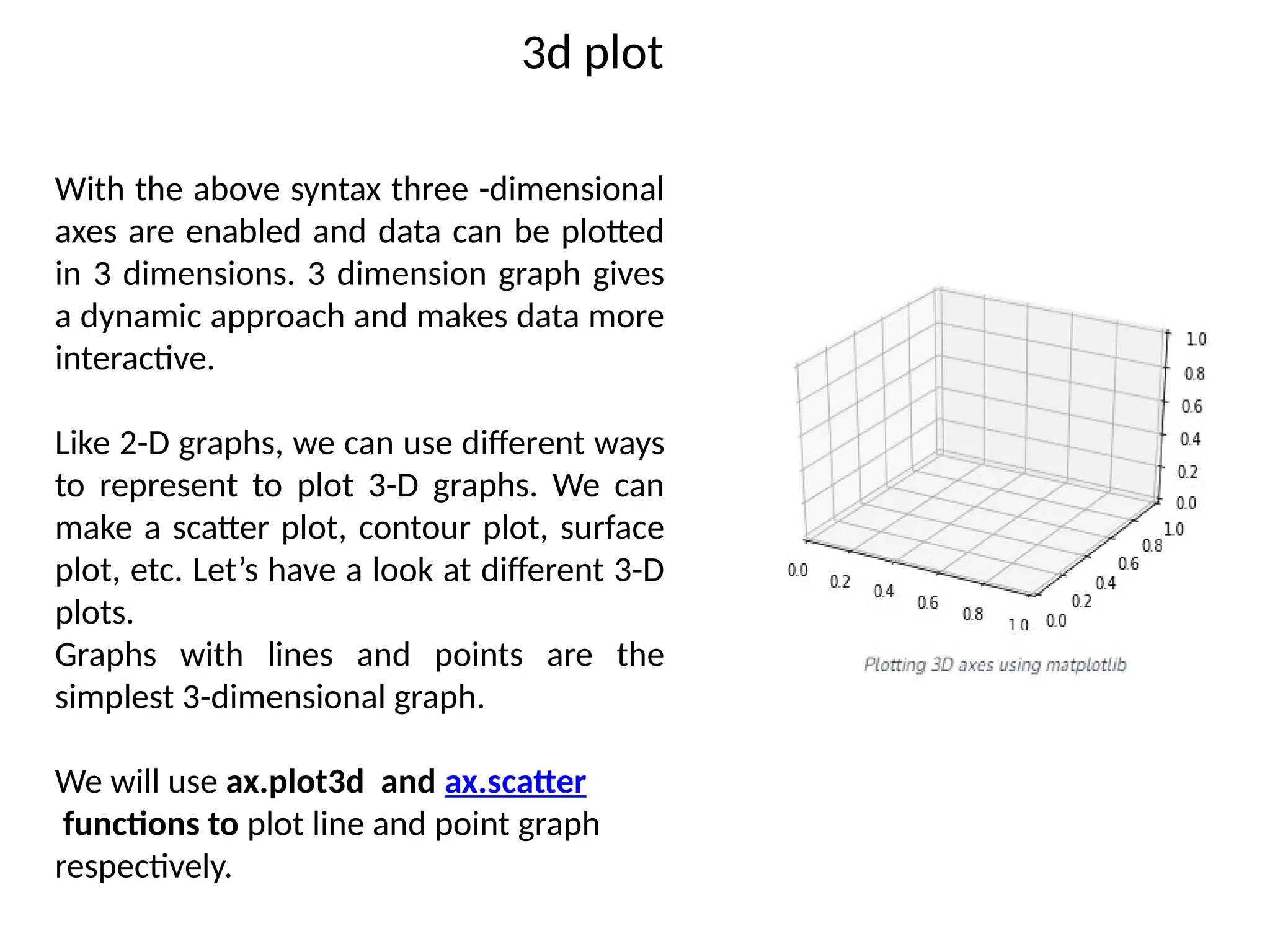 3d plot
With the above syntax three -dimensional
axes are enabled and data can be plotted
in 3 dimensions. 3 dimension graph gives
a dynamic approach and makes data more
interactive.
Like 2-D graphs, we can use different ways
to represent to plot 3-D graphs. We can
make a scatter plot, contour plot, surface
plot, etc. Let’s have a look at different 3-D
plots.
Graphs with lines and points are the
simplest 3-dimensional graph.
We will use ax.plot3d and ax.scatter
functions to plot line and point graph
respectively.
 
