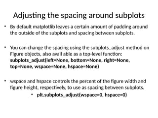 Adjusting the spacing around subplots
• By default matplotlib leaves a certain amount of padding around
the outside of the subplots and spacing between subplots.
• You can change the spacing using the subplots_adjust method on
Figure objects, also avail able as a top-level function:
subplots_adjust(left=None, bottom=None, right=None,
top=None, wspace=None, hspace=None)
• wspace and hspace controls the percent of the figure width and
figure height, respectively, to use as spacing between subplots.
• plt.subplots_adjust(wspace=0, hspace=0)
 