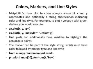 Colors, Markers, and Line Styles
• Matplotlib’s main plot function accepts arrays of x and y
coordinates and optionally a string abbreviation indicating
color and line style. For example, to plot x versus y with green
dashes, you would execute:
• ax.plot(x, y, 'g--')
• ax.plot(x, y, linestyle='--', color='g')
• Line plots can additionally have markers to highlight the
actual data points.
• The marker can be part of the style string, which must have
color followed by marker type and line style
• from numpy.random import randn
• plt.plot(randn(30).cumsum(), 'ko--')
 
