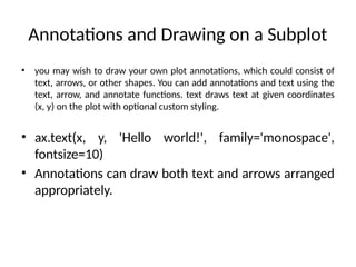 Annotations and Drawing on a Subplot
• you may wish to draw your own plot annotations, which could consist of
text, arrows, or other shapes. You can add annotations and text using the
text, arrow, and annotate functions. text draws text at given coordinates
(x, y) on the plot with optional custom styling.
• ax.text(x, y, 'Hello world!', family='monospace',
fontsize=10)
• Annotations can draw both text and arrows arranged
appropriately.
 